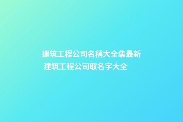 建筑工程公司名稱大全集最新 建筑工程公司取名字大全